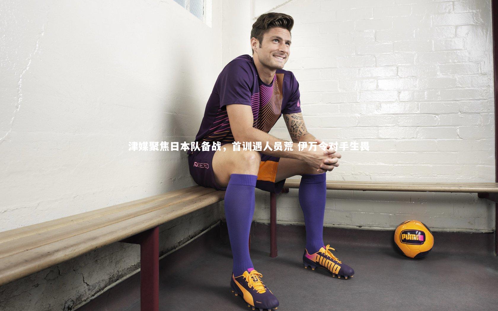 津媒聚焦日本队备战，首训遇人员荒 伊万令对手生畏